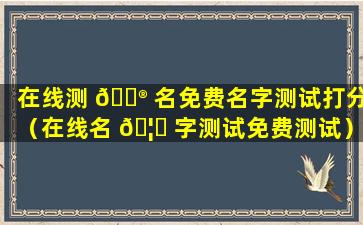 在线测 💮 名免费名字测试打分（在线名 🦟 字测试免费测试）